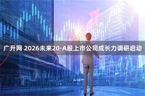 广升网 2026未来20·A股上市公司成长力调研启动