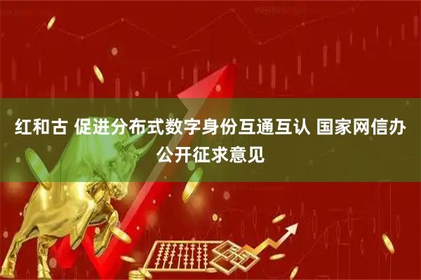 红和古 促进分布式数字身份互通互认 国家网信办公开征求意见