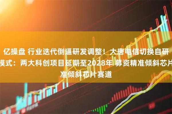 亿操盘 行业迭代倒逼研发调整！大唐电信切换自研为主模式：两大科创项目延期至2028年 募资精准倾斜芯片赛道