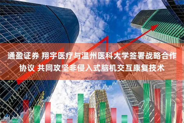 通盈证券 翔宇医疗与温州医科大学签署战略合作协议 共同攻坚非侵入式脑机交互康复技术
