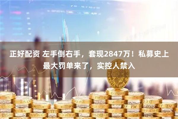正好配资 左手倒右手,套现2847万!私募史上最大罚单来了,实控人禁入