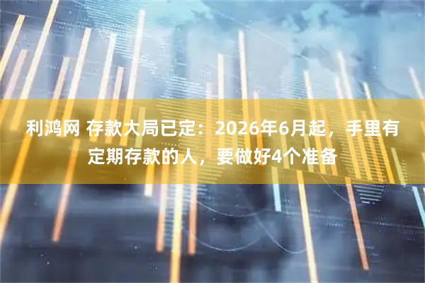 利鸿网 存款大局已定:2026年6月起,手里有定期存款的人,要做好4个准备