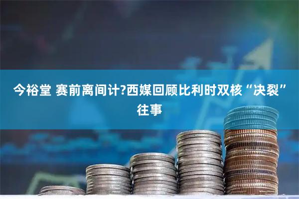 今裕堂 赛前离间计?西媒回顾比利时双核“决裂”往事