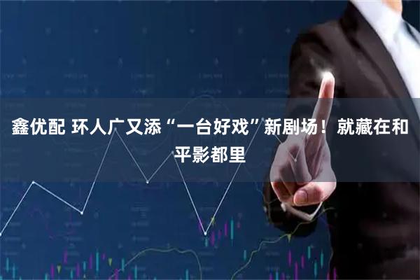 鑫优配 环人广又添“一台好戏”新剧场！就藏在和平影都里