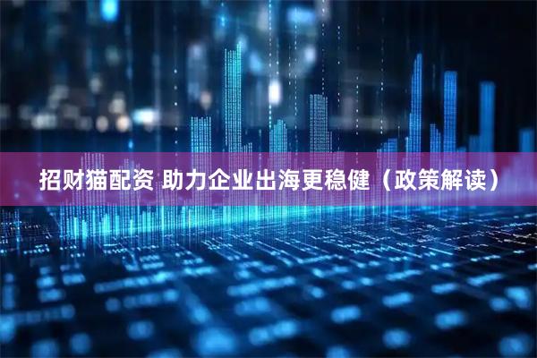 招财猫配资 助力企业出海更稳健(政策解读)