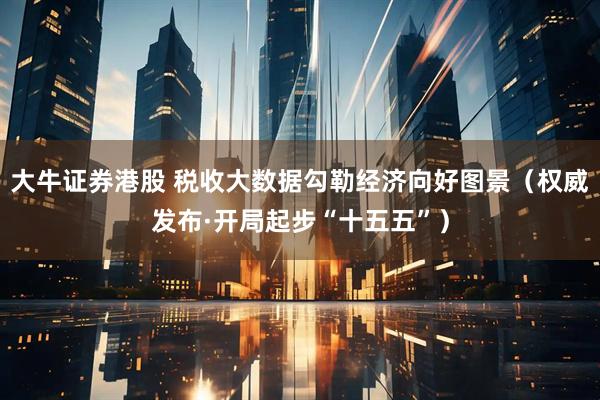 大牛证券港股 税收大数据勾勒经济向好图景（权威发布·开局起步“十五五”）