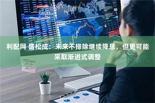 利配网 盛松成：未来不排除继续降息，但更可能采取渐进式调整