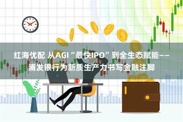 红海优配 从AGI“最快IPO”到全生态赋能——浦发银行为新质生产力书写金融注脚