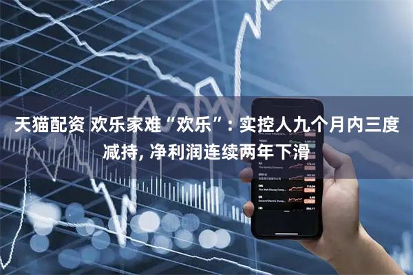 天猫配资 欢乐家难“欢乐”: 实控人九个月内三度减持, 净利润连续两年下滑