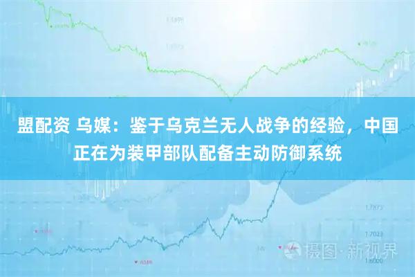 盟配资 乌媒：鉴于乌克兰无人战争的经验，中国正在为装甲部队配备主动防御系统