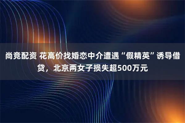尚竞配资 花高价找婚恋中介遭遇“假精英”诱导借贷,北京两女子损失超500万元