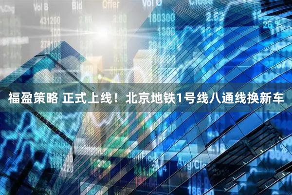 福盈策略 正式上线！北京地铁1号线八通线换新车