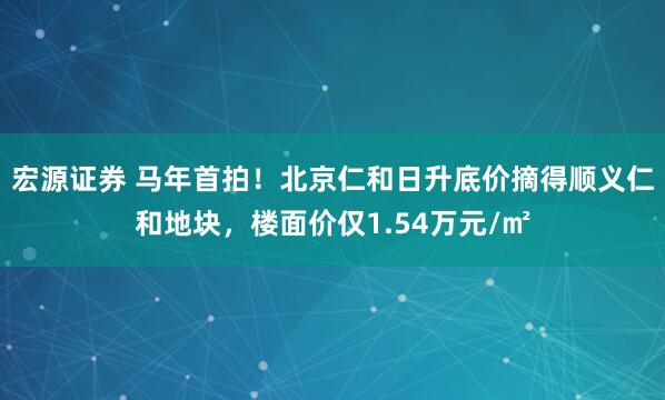宏源证券 马年首拍！北京仁和日升底价摘得顺义仁和地块，楼面价仅1.54万元/㎡
