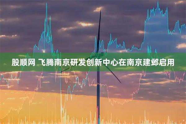 股顺网 飞腾南京研发创新中心在南京建邺启用