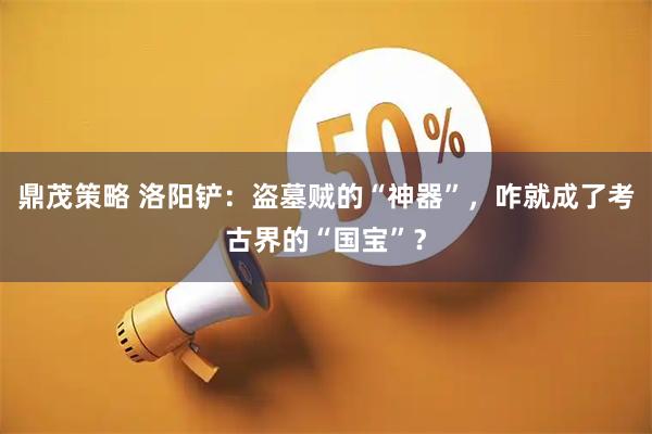鼎茂策略 洛阳铲：盗墓贼的“神器”，咋就成了考古界的“国宝”？