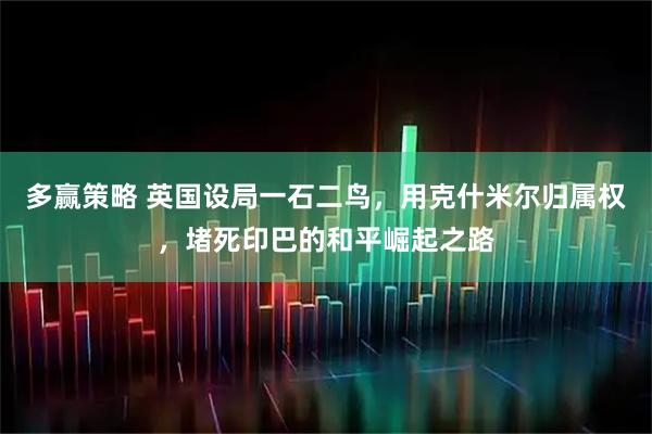 多赢策略 英国设局一石二鸟,用克什米尔归属权,堵死印巴的和平崛起之路