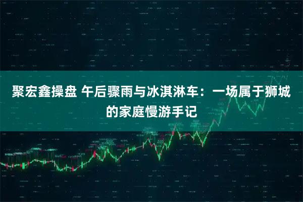 聚宏鑫操盘 午后骤雨与冰淇淋车：一场属于狮城的家庭慢游手记