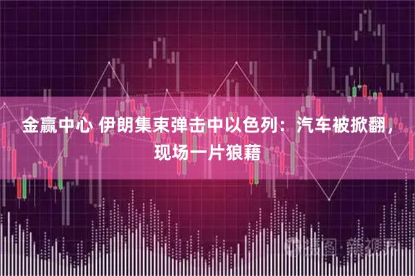 金赢中心 伊朗集束弹击中以色列：汽车被掀翻，现场一片狼藉