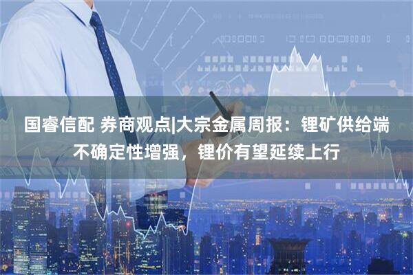 国睿信配 券商观点|大宗金属周报：锂矿供给端不确定性增强，锂价有望延续上行