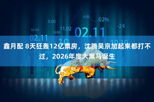 鑫月配 8天狂轰12亿票房，沈腾吴京加起来都打不过，2026年度大黑马诞生