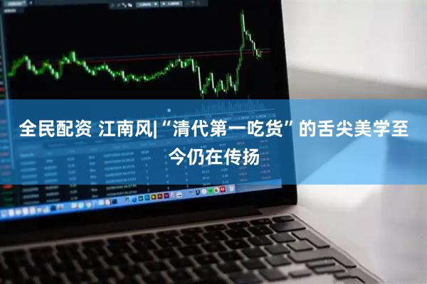 全民配资 江南风|“清代第一吃货”的舌尖美学至今仍在传扬