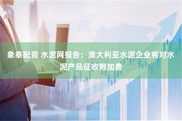 象泰配资 水泥网报告：澳大利亚水泥企业将对水泥产品征收附加费
