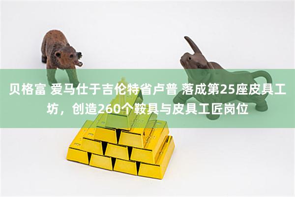 贝格富 爱马仕于吉伦特省卢普 落成第25座皮具工坊，创造260个鞍具与皮具工匠岗位