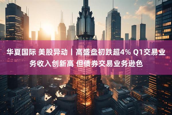 华夏国际 美股异动丨高盛盘初跌超4% Q1交易业务收入创新高 但债券交易业务逊色