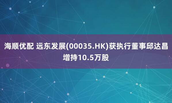 海顺优配 远东发展(00035.HK)获执行董事邱达昌增持10.5万股