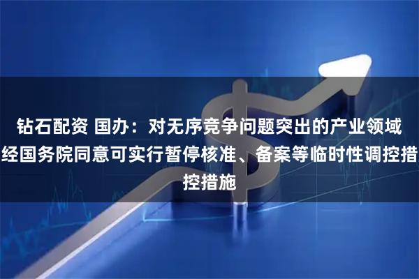 钻石配资 国办:对无序竞争问题突出的产业领域,经国务院同意可实行暂停核准、备案等临时性调控措施