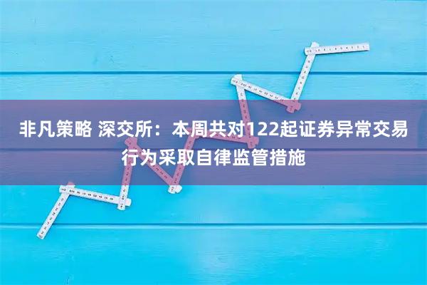 非凡策略 深交所：本周共对122起证券异常交易行为采取自律监管措施