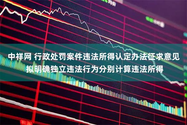中祥网 行政处罚案件违法所得认定办法征求意见 拟明确独立违法行为分别计算违法所得