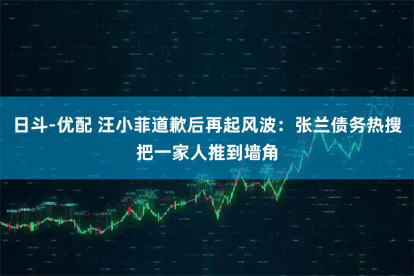 日斗-优配 汪小菲道歉后再起风波：张兰债务热搜把一家人推到墙角