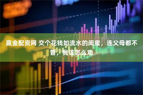 赢金配资网 交个花钱如流水的闺蜜，连父母都不管，我该怎么劝