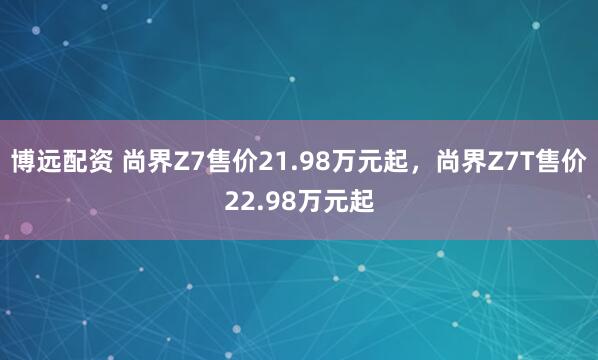 博远配资 尚界Z7售价21.98万元起，尚界Z7T售价22.98万元起