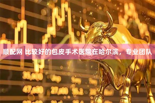 顺配网 比较好的包皮手术医院在哈尔滨，专业团队