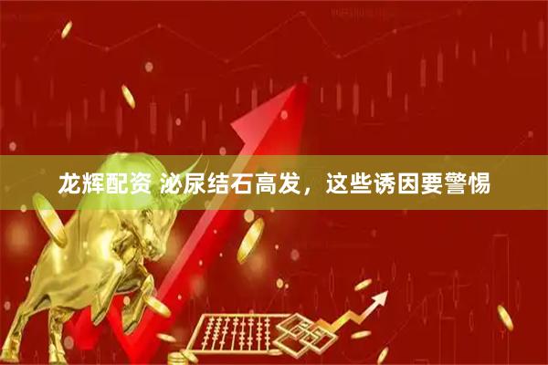龙辉配资 泌尿结石高发，这些诱因要警惕