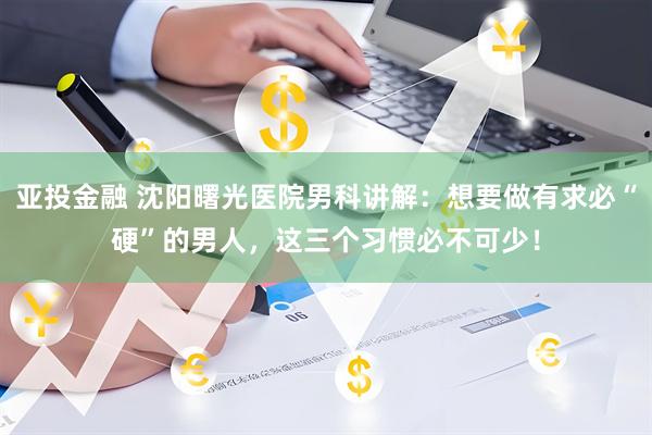 亚投金融 沈阳曙光医院男科讲解：想要做有求必“硬”的男人，这三个习惯必不可少！