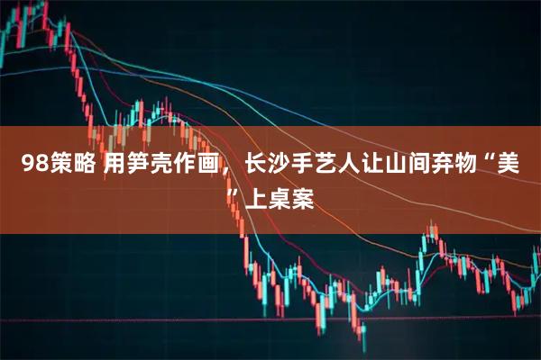 98策略 用笋壳作画，长沙手艺人让山间弃物“美”上桌案