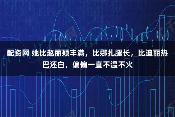 配资网 她比赵丽颖丰满，比娜扎腿长，比迪丽热巴还白，偏偏一直不温不火