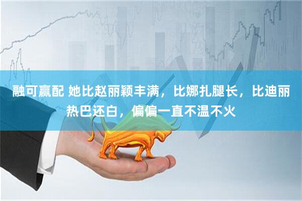 融可赢配 她比赵丽颖丰满，比娜扎腿长，比迪丽热巴还白，偏偏一直不温不火