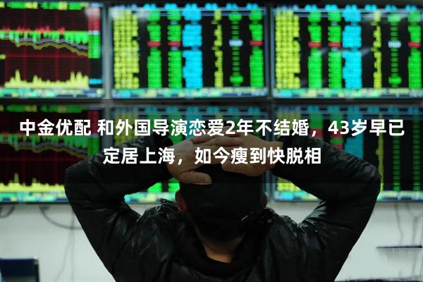 中金优配 和外国导演恋爱2年不结婚，43岁早已定居上海，如今瘦到快脱相