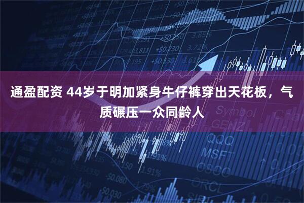 通盈配资 44岁于明加紧身牛仔裤穿出天花板，气质碾压一众同龄人