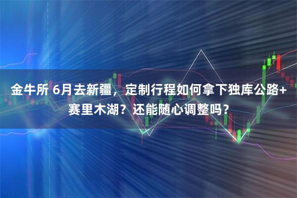 金牛所 6月去新疆，定制行程如何拿下独库公路+赛里木湖？还能随心调整吗？