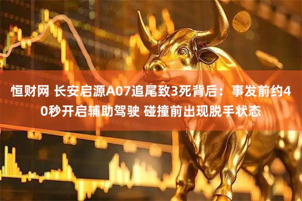 恒财网 长安启源A07追尾致3死背后:事发前约40秒开启辅助驾驶 碰撞前出现脱手状态