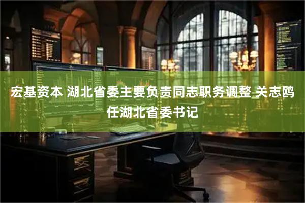 宏基资本 湖北省委主要负责同志职务调整 关志鸥任湖北省委书记