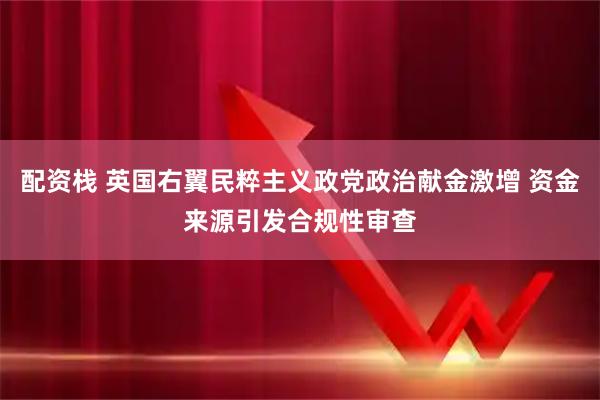 配资栈 英国右翼民粹主义政党政治献金激增 资金来源引发合规性审查