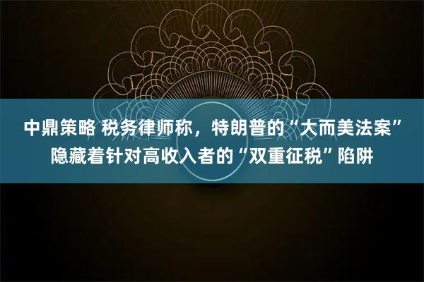 中鼎策略 税务律师称，特朗普的“大而美法案”隐藏着针对高收入者的“双重征税”陷阱