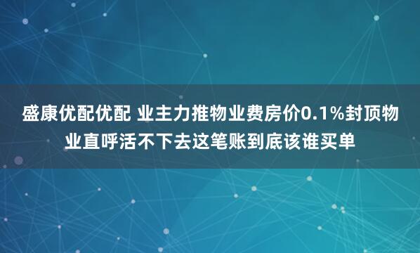 盛康优配优配 业主力推物业费房价0.1%封顶物业直呼活不下去这笔账到底该谁买单