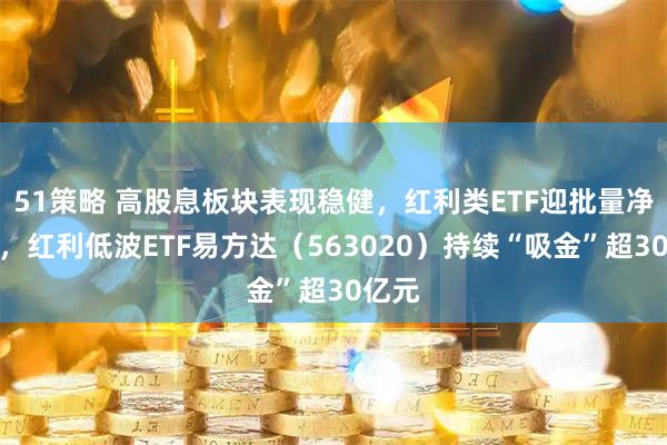 51策略 高股息板块表现稳健，红利类ETF迎批量净申购，红利低波ETF易方达（563020）持续“吸金”超30亿元